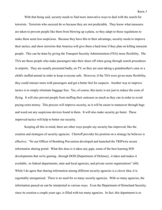Knox 3
       With that being said, security needs to find more innovative ways to deal with the search for

terrorists. Terrorists who succeed do so because they are not predictable. They know what measures

are taken to prevent people like them from blowing up a plane, so they adapt to those regulations to

make them seem less suspicious. Because they have this to their advantage, security needs to improve

their tactics, and show terrorists that America will give them a hard time if they plan on killing innocent

people. This can be done by giving the Transport Security Administration (TSA) more flexibility. The

TSA are those people who make passengers take their shoes off when going through search procedures

in airports. They are usually presented badly, on TV, as they are seen taking a grandmother's cane or a

child's stuffed animal in order to keep everyone safe. However, if the TSA were given more flexibility,

they could interact more with passengers and get a better feel for suspects. Another way to improve

tactics is to simply eliminate baggage fees. Yes, of course, this tactic is not just to reduce the costs of

flying. It will also prevent people from stuffing their suitcases as much as they can in order to avoid

paying extra money. This process will improve security, as it will be easier to maneuver through bags

and weed out any suspicious devices found in them. It will also make security go faster. These

improved tactics will help to better our security.

       Keeping all this in mind, there are other ways people say security has improved, like the

creation and strategies of security agencies. Chertoff provides his position on a strategy he believes is

effective: “So our Officer of Bombing Prevention developed and launched the TRIPwire secure

information sharing portal. What this does is it takes any gaps, some of the best learning IED

developments that we're gaining...through DOD [Department of Defense]...it takes and makes it

available...to federal departments, state and local agencies, and private sector organizations” (60).

While I do agree that sharing information among different security agencies is a clever idea, it is

regrettably unorganized. There is no need for so many security agencies. With so many agencies, the

information passed on can be interpreted in various ways. Even the Department of Homeland Security,

since its creation a couple years ago, is filled with too many agencies. In fact, this department is so
 