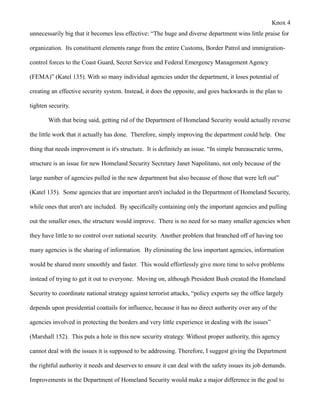 Knox 4
unnecessarily big that it becomes less effective: “The huge and diverse department wins little praise for

organization. Its constituent elements range from the entire Customs, Border Patrol and immigration-

control forces to the Coast Guard, Secret Service and Federal Emergency Management Agency

(FEMA)” (Katel 135). With so many individual agencies under the department, it loses potential of

creating an effective security system. Instead, it does the opposite, and goes backwards in the plan to

tighten security.

       With that being said, getting rid of the Department of Homeland Security would actually reverse

the little work that it actually has done. Therefore, simply improving the department could help. One

thing that needs improvement is it's structure. It is definitely an issue. “In simple bureaucratic terms,

structure is an issue for new Homeland Security Secretary Janet Napolitano, not only because of the

large number of agencies pulled in the new department but also because of those that were left out”

(Katel 135). Some agencies that are important aren't included in the Department of Homeland Security,

while ones that aren't are included. By specifically containing only the important agencies and pulling

out the smaller ones, the structure would improve. There is no need for so many smaller agencies when

they have little to no control over national security. Another problem that branched off of having too

many agencies is the sharing of information. By eliminating the less important agencies, information

would be shared more smoothly and faster. This would effortlessly give more time to solve problems

instead of trying to get it out to everyone. Moving on, although President Bush created the Homeland

Security to coordinate national strategy against terrorist attacks, “policy experts say the office largely

depends upon presidential coattails for influence, because it has no direct authority over any of the

agencies involved in protecting the borders and very little experience in dealing with the issues”

(Marshall 152). This puts a hole in this new security strategy. Without proper authority, this agency

cannot deal with the issues it is supposed to be addressing. Therefore, I suggest giving the Department

the rightful authority it needs and deserves to ensure it can deal with the safety issues its job demands.

Improvements in the Department of Homeland Security would make a major difference in the goal to
 