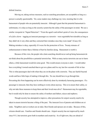 Knox 5
defend America.

       Moving on, taking serious measures, such as searching procedures, are acceptable as long as a

person is actually questionable. Yet, some readers may challenge my view, insisting that it is the

harassment of people who are potentially innocent. Although I grant that the potential harassment is

unfortunate, it is okay as long as the security system has the safety of the passengers in mind. We see a

similar viewpoint in “Signal Detection”: “From the agent's and airline's point of view, the consequences

of a false alarm – tagging an innocent passenger as a terrorist – were regrettable but tolerable as long as

they didn't do it very often and they corrected their mistakes once they were made” (Casey 42).

Making mistakes is okay, especially if it were for the protection of lives. Twenty minutes of

embarrassment is better than a lifetime of hurt by families dying. Harassment is worth it.

       Because of this view, the people who claim searching should never end up being harassment do

not think about the possibilities a potential terrorist has. With so many tactics terrorists can use to harm

others, a little harassment would do some good. This would ensure everyone is alert. I would rather

have everything I owned searched than to get on a plane and live my last few seconds of life in fear.

This is what passengers deal with when they are on the plane with a terrorist. They are fearful beyond

words and have little hope of making it through this. No one should have to go through that.

Preventing this from happening can be more effectively done by mistakenly harassing passengers. If a

passenger is innocent, then they have nothing to worry about anyway. This is to ensure their safety, so

why not take these measures to keep them and their loved ones alive? Harassment may be regrettable,

but it would only be done to ensure the safety of mothers and fathers, nieces and nephews.

       Though security has attempted to improve, other precautions for airport security need to be

taken to ensure terrorist become a thing of the past. The innocent lives of parents and children are at

stake. Neighbors and co-workers are at stake. Best friends and spouses are at stake. Because of this,

citizens should care. Families and friends should care. Airport security has not improved by much

since 9/11, but terrorists grow both in numbers and creativity. As of right now, they are ahead of
 