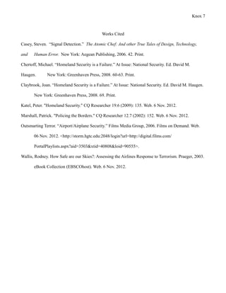 Knox 7



                                             Works Cited

Casey, Steven. “Signal Detection.” The Atomic Chef: And other True Tales of Design, Technology,

and    Human Error. New York: Aegean Publishing, 2006. 42. Print.

Chertoff, Michael. “Homeland Security is a Failure.” At Issue: National Security. Ed. David M.

Haugen.       New York: Greenhaven Press, 2008. 60-63. Print.

Claybrook, Joan. “Homeland Security is a Failure.” At Issue: National Security. Ed. David M. Haugen.

       New York: Greenhaven Press, 2008. 69. Print.

Katel, Peter. "Homeland Security." CQ Researcher 19.6 (2009): 135. Web. 6 Nov. 2012.

Marshall, Patrick. "Policing the Borders." CQ Researcher 12.7 (2002): 152. Web. 6 Nov. 2012.

Outsmarting Terror. “Airport/Airplane Security.” Films Media Group, 2006. Films on Demand. Web.

       06 Nov. 2012. <http://storm.hgtc.edu:2048/login?url=http://digital.films.com/

       PortalPlaylists.aspx?aid=3503&xtid=40808&loid=90555>.

Wallis, Rodney. How Safe are our Skies?: Assessing the Airlines Response to Terrorism. Praeger, 2003.

       eBook Collection (EBSCOhost). Web. 6 Nov. 2012.
 