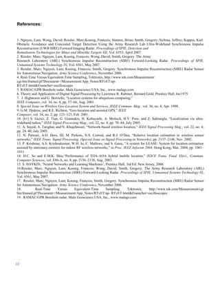 References:


1. Nguyen, Lam; Wong, David; Ressler, Marc;Koenig, Francois; Stanton, Brian; Smith, Gregory; Sichina, Jeffrey; Kappra, Karl.
Obstacle Avoidance and Concealed Target Detection Using the Army Research Lab Ultra-Wideband Synchronous Impulse
Reconstruction (UWB SIRE) Forward Imaging Radar. Proceedings of SPIE, Detection and
Remediation Technologies for Mines and Minelike Targets XII, Vol. 6553, April 2007.
2. Ressler, Marc; Nguyen, Lam; Koenig, Francois; Wong, David; Smith, Gregory. The Army
Research Laboratory (ARL) Synchronous Impulse Reconstruction (SIRE) Forward-Looking Radar. Proceedings of SPIE,
Unmanned Systems Technology IX, Vol. 6561, May 2007.
3. Ressler, Marc; Nguyen, Lam; Koenig, Francois; Smith, Gregory. Synchronous Impulse Reconstruction (SIRE) Radar Sensor
for Autonomous Navigation. Army Science Conference, November 2006.
4. Real-Time Versus Equivalent-Time Sampling, Tektronix, http://www.tek.com/Measurement/
cgi-bin/framed.pl?Document=/Measurement/App_Notes/RTvET/ap-
RTvET.html&FrameSet=oscilloscopes
5. RAMAC/GPR Borehole radar, Mala Geoscience USA, Inc., www.malags.com
6. Theory and Application of Digital Signal Processing by Lawrence R. Rabiner, Bernard Gold, Prentice Hall, Inc1975.
7. J. Hightower and G. Borriello, “Location systems for ubiquitous computing,”
IEEE Computer, vol. 34, no. 8, pp. 57–66, Aug. 2001.
8. Special Issue on Wireless Geo-Location System and Services, IEEE Commun. Mag., vol. 36, no. 4, Apr. 1998.
9. G.M. Djuknic, and R.E. Richton, “Geo-location and assisted GPS,” IEEE
Computer, vol. 34, no. 2, pp. 123–125, Feb. 2001.
10. [61] S. Gezici, Z. Tian, G. Giannakis, H. Kobayashi, A. Molisch, H.V. Poor, and Z. Sahinoglu, “Localization via ultra-
wideband radios,” IEEE Signal Processing Mag., vol. 22, no. 4, pp. 70–84, July 2005.
11. A. Sayed, A. Tarighat, and N. Khajehnouri, “Network-based wireless location,” IEEE Signal Processing Mag., vol. 22, no. 4,
pp. 24–40, July 2005.
12. N. Patwari, A.O. Hero, III, M. Perkins, N.S. Correal, and R.J. O’Dea, “Relative location estimation in wireless sensor
networks,” IEEE Trans. Signal Processing, (Special Issue on Signal Processing in Networks), pp. 2137–2148, Nov. 2002.
13. P. Krishnan, A.S. Krishnakumar, W.H. Ju, C. Mallows, and S. Ganu, “A system for LEASE: System for location estimation
assisted by stationary emitters for indoor RF wireless networks,” in Proc. IEEE Infocom 2004, Hong Kong, Mar. 2004, pp. 1001–
1011.
14. H.C. So and E.M.K. Shiu,“Performance of TOA-AOA hybrid mobile location,” IEICE Trans. Fund. Elect., Commun.
Computer Sciences, vol. E86-A, no. 8, pp. 2136–2138, Aug. 2003.
15. S. HAYKIN, ‘Neural Networks and Learning Machines’, Prentice Hall, 3rd Ed. New Jersey, 2008.
16.Ressler, Marc; Nguyen, Lam; Koenig, Francois; Wong, David; Smith, Gregory. The Army Research Laboratory (ARL)
Synchronous Impulse Reconstruction (SIRE) Forward-Looking Radar. Proceedings of SPIE, Unmanned Systems Technology IX,
Vol. 6561, May 2007.
17. Ressler, Marc; Nguyen, Lam; Koenig, Francois; Smith, Gregory. Synchronous Impulse Reconstruction (SIRE) Radar Sensor
for Autonomous Navigation. Army Science Conference, November 2006.
18.          Real-Time       Versus      Equivalent-Time      Sampling,      Tektronix,   http://www.tek.com/Measurement/cgi
bin/framed.pl?Document=/Measurement/App_Notes/RTvET/ap- RTvET.html&FrameSet=oscilloscopes
19 . RAMAC/GPR Borehole radar, Mala Geoscience USA, Inc., www.malags.com




10
 