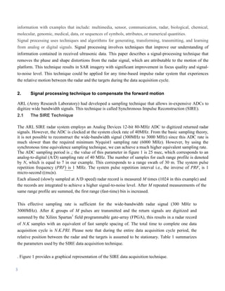 information with examples that include: multimedia, sensor, communication, radar, biological, chemical,
molecular, genomic, medical, data, or sequences of symbols, attributes, or numerical quantities.
Signal processing uses techniques and algorithms for generating, transforming, transmitting, and learning
from analog or digital signals. Signal processing involves techniques that improve our understanding of
information contained in received ultrasonic data. This paper describes a signal-processing technique that
removes the phase and shape distortions from the radar signal, which are attributable to the motion of the
platform. This technique results in SAR imagery with significant improvement in focus quality and signal-
to-noise level. This technique could be applied for any time-based impulse radar system that experiences
the relative motion between the radar and the targets during the data acquisition cycle.


2.     Signal processing technique to compensate the forward motion

ARL (Army Research Laboratory) had developed a sampling technique that allows in-expensive ADCs to
digitize wide bandwidth signals. This technique is called Synchronous Impulse Reconstruction (SIRE).
2.1    The SIRE Technique

The ARL SIRE radar system employs an Analog Devices 12-bit 80-MHz ADC to digitized returned radar
signals. However, the ADC is clocked at the system clock rate of 40MHz. From the basic sampling theory,
it is not possible to reconstruct the wide-bandwidth signal (300MHz to 3000 MHz) since this ADC rate is
much slower than the required minimum Nyquist1 sampling rate (6000 MHz). However, by using the
synchronous time equivalence sampling technique, we can achieve a much higher equivalent sampling rate.
The ADC sampling period is t; the value of this parameter in figure 1 is 25 nsec, which corresponds to an
analog-to-digital (A/D) sampling rate of 40 MHz. The number of samples for each range profile is denoted
by N, which is equal to 7 in our example. This corresponds to a range swath of 30 m. The system pulse
repetition frequency (PRF) is 1 MHz. The system pulse repetition interval i.e., the inverse of PRF, is 1
micro-second ((mu)s).
Each aliased (slowly sampled at A/D speed) radar record is measured M times (1024 in this example) and
the records are integrated to achieve a higher signal-to-noise level. After M repeated measurements of the
same range profile are summed, the first range (fast-time) bin is increased.

This effective sampling rate is sufficient for the wide-bandwidth radar signal (300 MHz to
3000MHz). After K groups of M pulses are transmitted and the return signals are digitized and
summed by the Xilinx Spartan1 field programmable gate-array (FPGA), this results in a radar record
of N.K samples with an equivalent of fast sample spacing of. The total time to complete one data
acquisition cycle is N.K.PRI. Please note that during the entire data acquisition cycle period, the
relative position between the radar and the targets is assumed to be stationary. Table 1 summarizes
the parameters used by the SIRE data acquisition technique.

. Figure 1 provides a graphical representation of the SIRE data acquisition technique.

3
 