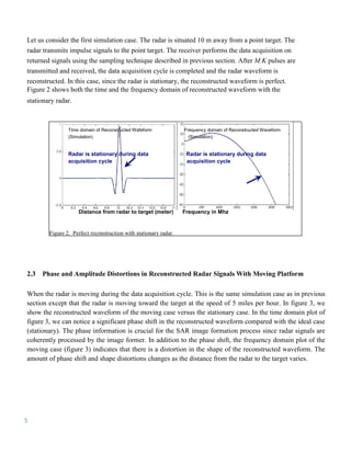 Let us consider the first simulation case. The radar is situated 10 m away from a point target. The
radar transmits impulse signals to the point target. The receiver performs the data acquisition on
returned signals using the sampling technique described in previous section. After M.K pulses are
transmitted and received, the data acquisition cycle is completed and the radar waveform is
reconstructed. In this case, since the radar is stationary, the reconstructed waveform is perfect.
Figure 2 shows both the time and the frequency domain of reconstructed waveform with the
stationary radar.



                Time domain of Reconstructed Wafeform             Frequency domain of Reconstructed Waveform
                (Simulation)                                        (Simulation)


                Radar is stationary during data                    Radar is stationary during data
                acquisition cycle                                  acquisition cycle




                    Distance from radar to target (meter)         Frequency in Mhz


        Figure 2. Perfect reconstruction with stationary radar.




2.3   Phase and Amplitude Distortions in Reconstructed Radar Signals With Moving Platform

When the radar is moving during the data acquisition cycle. This is the same simulation case as in previous
section except that the radar is moving toward the target at the speed of 5 miles per hour. In figure 3, we
show the reconstructed waveform of the moving case versus the stationary case. In the time domain plot of
figure 3, we can notice a significant phase shift in the reconstructed waveform compared with the ideal case
(stationary). The phase information is crucial for the SAR image formation process since radar signals are
coherently processed by the image former. In addition to the phase shift, the frequency domain plot of the
moving case (figure 3) indicates that there is a distortion in the shape of the reconstructed waveform. The
amount of phase shift and shape distortions changes as the distance from the radar to the target varies.




5
 