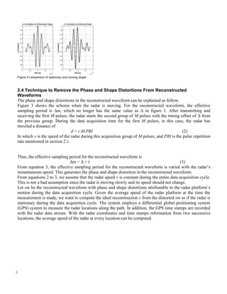 Figure 3 comparison of stationary and moving target.



2.4 Technique to Remove the Phase and Shape Distortions From Reconstructed
Waveforms
The phase and shape distortions in the reconstructed waveform can be explained as follow.
Figure 3 shows the scheme when the radar is moving. For the reconstructed waveform, the effective
sampling period is Δm, which no longer has the same value as Δ in figure 1. After transmitting and
receiving the first M pulses, the radar starts the second group of M pulses with the timing offset of Δ from
the previous group. During the data acquisition time for the first M pulses, in this case, the radar has
traveled a distance of
                               d = v.M.PRI                                                    (2)
In which v is the speed of the radar during this acquisition group of M pulses, and PRI is the pulse repetition
rate mentioned in section 2.1.


Thus, the effective sampling period for the reconstructed waveform is
                              Δm = Δ + t                                                   (3)
From equation 3, the effective sampling period for the reconstructed waveform is varied with the radar’s
instantaneous speed. This generates the phase and shape distortion in the reconstructed waveform.
From equations 2 to 3, we assume that the radar speed v is constant during the entire data acquisition cycle.
This is not a bad assumption since the radar is moving slowly and its speed should not change.
Let sm be the reconstructed waveform with phase and shape distortions attributable to the radar platform’s
motion during the data acquisition cycle. Given the average speed of the radar platform at the time the
measurement is made, we want to compute the ideal reconstruction s from the distorted sm as if the radar is
stationary during the data acquisition cycle. The system employs a differential global positioning system
(GPS) system to measure the radar locations along the path. In addition, the GPS time stamps are recorded
with the radar data stream. With the radar coordinates and time stamps information from two successive
locations, the average speed of the radar at every location can be computed.




6
 