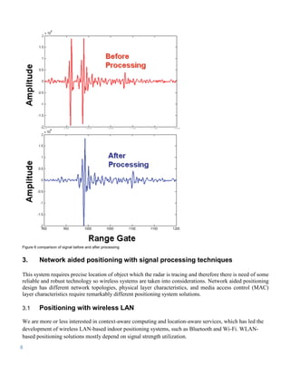 Figure 6 comparison of signal before and after processing


3.        Network aided positioning with signal processing techniques

This system requires precise location of object which the radar is tracing and therefore there is need of some
reliable and robust technology so wireless systems are taken into considerations. Network aided positioning
design has different network topologies, physical layer characteristics, and media access control (MAC)
layer characteristics require remarkably different positioning system solutions.

3.1       Positioning with wireless LAN
We are more or less interested in context-aware computing and location-aware services, which has led the
development of wireless LAN-based indoor positioning systems, such as Bluetooth and Wi-Fi. WLAN-
based positioning solutions mostly depend on signal strength utilization.
8
 