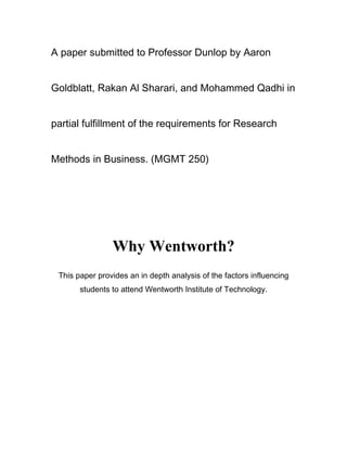 A paper submitted to Professor Dunlop by Aaron


Goldblatt, Rakan Al Sharari, and Mohammed Qadhi in


partial fulfillment of the requirements for Research


Methods in Business. (MGMT 250)




                Why Wentworth?
 This paper provides an in depth analysis of the factors influencing
       students to attend Wentworth Institute of Technology.
 
