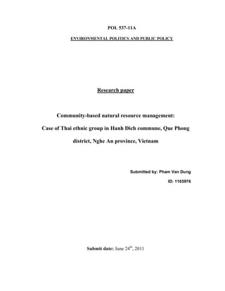 POL 537-11A

           ENVIRONMENTAL POLITICS AND PUBLIC POLICY




                     Research paper



     Community-based natural resource management:

Case of Thai ethnic group in Hanh Dich commune, Que Phong

           district, Nghe An province, Vietnam




                                      Submitted by: Pham Van Dung

                                                      ID: 1165976




                 Submit date: June 24th, 2011
 