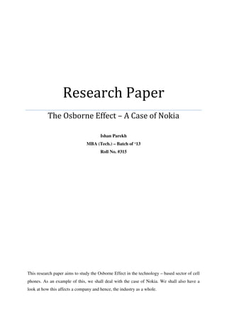 Research Paper
The Osborne Effect – A Case of Nokia
Ishan Parekh
MBA (Tech.) – Batch of ‘13
Roll No. #315
This research paper aims to study the Osborne Effect in the technology – based sector of cell
phones. As an example of this, we shall deal with the case of Nokia. We shall also have a
look at how this affects a company and hence, the industry as a whole.
 