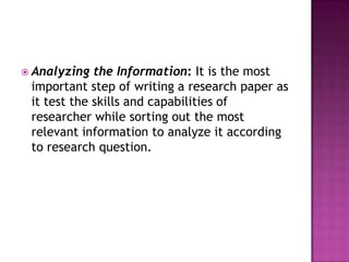  Analyzing the Information: It is the most
important step of writing a research paper as
it test the skills and capabilities of
researcher while sorting out the most
relevant information to analyze it according
to research question.
 