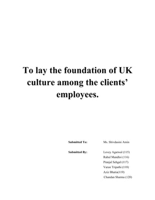 To lay the foundation of UK
culture among the clients’
employees.

Submitted To:

Ms. Shivdasini Amin

Submitted By:

Lovey Agarwal (115)
Rahul Mandloi (116)
Pranjal Sehgal (117)
Varun Tripathi (118)
Aziz Bhatia(119)
Chandan Sharma (120)

 