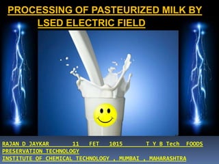 PROCESSING OF PASTEURIZED MILK BY
PULSED ELECTRIC FIELD
RAJAN D JAYKAR 11 FET 1015 T Y B Tech FOODS
PRESERVATION TECHNOLOGY
INSTITUTE OF CHEMICAL TECHNOLOGY , MUMBAI , MAHARASHTRA
 