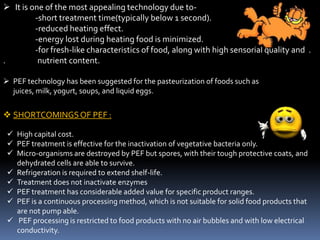  It is one of the most appealing technology due to-
-short treatment time(typically below 1 second).
-reduced heating effect.
-energy lost during heating food is minimized.
-for fresh-like characteristics of food, along with high sensorial quality and .
. nutrient content.
 PEF technology has been suggested for the pasteurization of foods such as
juices, milk, yogurt, soups, and liquid eggs.
 SHORTCOMINGSOF PEF :
 High capital cost.
 PEF treatment is effective for the inactivation of vegetative bacteria only.
 Micro-organisms are destroyed by PEF but spores, with their tough protective coats, and
dehydrated cells are able to survive.
 Refrigeration is required to extend shelf-life.
 Treatment does not inactivate enzymes
 PEF treatment has considerable added value for specific product ranges.
 PEF is a continuous processing method, which is not suitable for solid food products that
are not pump able.
 PEF processing is restricted to food products with no air bubbles and with low electrical
conductivity.
 