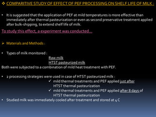  COMPARITIVE STUDYOF EFFECT OF PEF PROCESSINGON SHELF LIFE OF MILK :
• It is suggested that the application of PEF at mild temperatures is more effective than
immediately after thermal pasteurization or even as second preservative treatment applied
after bulk-shipping, to extend shelf life of milk.
To study this effect, a experiment was conducted…
 Materials and Methods :
• Types of milk monitored :
Raw milk
HTST pasteurized milk
Both were subjected to a combination of mild heat treatment with PEF.
• 2 processing strategies were used in case of HTST pasteurized milk :
 mild thermal treatments and PEF applied just after
HTST thermal pasteurization
 mild thermal treatments and PEF applied after 8 days of
HTST thermal pasteurization
• Studied milk was immediately cooled after treatment and stored at 4 C
 