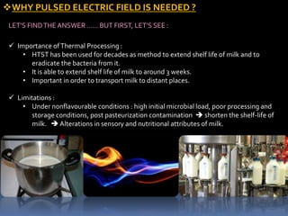 WHY PULSED ELECTRIC FIELD IS NEEDED ?
LET’S FINDTHE ANSWER …… BUT FIRST, LET’S SEE :
 Importance ofThermal Processing :
• HTST has been used for decades as method to extend shelf life of milk and to
eradicate the bacteria from it.
• It is able to extend shelf life of milk to around 3 weeks.
• Important in order to transport milk to distant places.
 Limitations :
• Under nonflavourable conditions : high initial microbial load, poor processing and
storage conditions, post pasteurization contamination  shorten the shelf-life of
milk.  Alterations in sensory and nutritional attributes of milk.
 