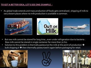 TO GET A BETTER IDEA; LET’S SEE ONE EXAMPLE :
• As global trade extends and mass production of foods gets centralized ; shipping of milk to
very distant places where no milk production is available is common.
• But raw milk cannot be stored for long time , even under refrigeration due to bacteria .
Raw milk cannot be stored in single container for more than 72 hrs.
• Solution to this problem is thermally pasteurize the milk at the point of production 
bulk shipping it  then thermally pasteurized it again before packaging for retail.
 