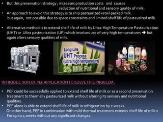 • But this preservation strategy ; increases production costs and causes
reduction of nutritional and sensory quality of milk.
• An approach to avoid this strategy is to ship pasteurized retail packed milk.
but again, not possible due to space constraints and limited shelf life of pasteurized milk.
• Alternative method is to extend shelf life of milk by Ultra-HighTemperature Pasteurization
(UHT) or Ultra pasteurization (UP) which involves use of very high temperatures  but
again alters sensory qualities of milk.
INTRODUCTIONOF PEF APPLICATIONTO SOLVETHIS PROBLEM :
• PEF could be successfully applied to extend shelf life of milk or as a second preservation
treatment to thermally pasteurized milk without altering its sensory and nutritional
qualities.
• PEF alone is able to extend shelf life of milk in refrigeration by 2 weeks.
On other hand, PEF in combination with mild thermal treatment extends shelf life of milk v
. For up to 4 weeks without any significant changes.
 