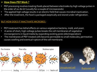  How Does PEFWork ?
• PEF processing involves treating foods placed between electrodes by high voltage pulses in
the order of 20–80 kV (usually for a couple of microseconds)
• The applied high voltage results in an electric field that causes microbial inactivation.
• After the treatment, the food is packaged aseptically and stored under refrigeration.
BUT HOW DOES IT INACTIVATE MICROBES :
• PEF treatment has lethal effects on various vegetative bacteria, mold, and yeast.
• A series of short, high-voltage pulses breaks the cell membranes of vegetative
microorganisms in liquid media by expanding existing pores (electroporation)
• The membranes of PEF-treated cells become permeable to small molecules; permeation
causes swelling and eventual rupture of the cell membrane.
Ruptured cellUnruptured cell
 