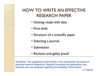 HOW TO WRITE AN EFFECTIVE 
RESEARCH PAPER 
• Getting ready with data 
• First draft 
• Structure of a scientific paper 
• Selecting a journal 
• Submission 
• Revision and galley proof 
Disclaimer: The suggestions and remarks in this presentation are based on 
personal research experience. Research practices and approaches vary. 
Exercise your own judgment regarding the suitability of the content. 
–P. Kamat 
 