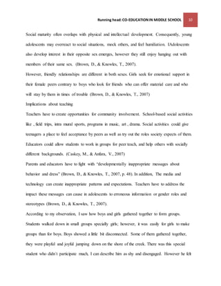 Running head: CO-EDUCATION IN MIDDLE SCHOOL 10 
Social maturity often overlaps with physical and intellectual development. Consequently, young 
adolescents may overreact to social situations, mock others, and feel humiliation. IAdolescents 
also develop interest in their opposite sex emerges, however they still enjoy hanging out with 
members of their same sex. (Brown, D., & Knowles, T., 2007). 
However, friendly relationships are different in both sexes. Girls seek for emotional support in 
their female peers contrary to boys who look for friends who can offer material care and who 
will stay by them in times of trouble (Brown, D., & Knowles, T., 2007) 
Implications about teaching 
Teachers have to create opportunities for community involvement. School-based social activities 
like , field trips, intra mural sports, programs in music, art , drama. Social activities could give 
teenagers a place to feel acceptance by peers as well as try out the roles society expects of them. 
Educators could allow students to work in groups for peer teach, and help others with socially 
different backgrounds. (Caskey, M., & Anfara, V., 2007) 
Parents and educators have to fight with “developmentally inappropriate messages about 
behavior and dress” (Brown, D., & Knowles, T., 2007, p. 48). In addition, The media and 
technology can create inappropriate patterns and expectations. Teachers have to address the 
impact these messages can cause in adolescents to erroneous information or gender roles and 
stereotypes (Brown, D., & Knowles, T., 2007). 
According to my observation, I saw how boys and girls gathered together to form groups. 
Students walked down in small groups specially girls; however, it was easily for girls to make 
groups than for boys. Boys showed a little bit disconnected. Some of them gathered together, 
they were playful and joyful jumping down on the shore of the creek. There was this special 
student who didn´t participate much, I can describe him as shy and disengaged. However he felt 
 