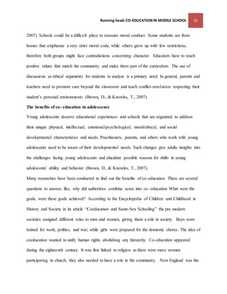 Running head: CO-EDUCATION IN MIDDLE SCHOOL 12 
2007). Schools could be a difficult place to reassure moral conduct. Some students are from 
homes that emphasize a very strict moral code, while others grow up with few restrictions, 
therefore both groups might face contradictions concerning character. Educators have to teach 
positive values that match the community and make them part of the curriculum. The use of 
discussions as ethical arguments for students to analyze is a primary need. In general, parents and 
teachers need to promote care beyond the classroom and teach conflict-resolution respecting their 
student’s personal environments (Brown, D., & Knowles, T., 2007). 
The benefits of co- education in adolescence 
Young adolescents deserve educational experiences and schools that are organized to address 
their unique physical, intellectual, emotional/psychological, moral/ethical, and social 
developmental characteristics and needs. Practitioners, parents, and others who work with young 
adolescents need to be aware of their developmental needs. Such changes give adults insights into 
the challenges facing young adolescents and elucidate possible reasons for shifts in young 
adolescents' ability and behavior (Brown, D., & Knowles, T., 2007). 
Many researches have been conducted to find out the benefits of co-education. There are several 
questions to answer, like, why did authorities combine sexes into co -education What were the 
goals, were these goals achieved? According to the Encyclopedia of Children and Childhood in 
History and Society in its article “Coeducation and Same-Sex Schooling” the pre modern 
societies assigned different roles to men and women, giving them a role in society. Boys were 
trained for work, politics, and war; while girls were prepared for the domestic chores. The idea of 
coeducation wanted to unify human rights abolishing any hierarchy. Co-education appeared 
during the eighteenth century. It was first linked to religion as there were more women 
participating in church, they also needed to have a role in the community. New England was the 
 