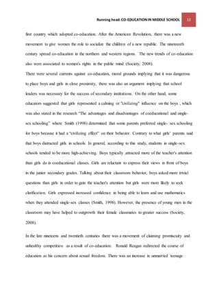 Running head: CO-EDUCATION IN MIDDLE SCHOOL 13 
first country which adopted co-education. After the American Revolution, there was a new 
movement to give women the role to socialize the children of a new republic. The nineteenth 
century spread co-education in the northern and western regions. The new trends of co-education 
also were associated to women's rights in the public mind (Society, 2008). 
There were several currents against co-education, moral grounds implying that it was dangerous 
to place boys and girls in close proximity, there was also an argument implying that school 
leaders was necessary for the success of secondary institutions. On the other hand, some 
educators suggested that girls represented a calming or "civilizing" influence on the boys , which 
was also stated in the research “The advantages and disadvantages of coeducational and single-sex 
schooling” where Smith (1998) determined that some parents preferred single- sex schooling 
for boys because it had a “civilizing effect” on their behavior. Contrary to what girls’ parents said 
that boys distracted girls in schools. In general, according to this study, students in single-sex 
schools tended to be more high-achieving. Boys typically attracted more of the teacher's attention 
than girls do in coeducational classes. Girls are reluctant to express their views in front of boys 
in the junior secondary grades. Talking about their classroom behavior, boys asked more trivial 
questions than girls in order to gain the teacher's attention but girls were more likely to seek 
clarification. Girls expressed increased confidence in being able to learn and use mathematics 
when they attended single-sex classes (Smith, 1998). However, the presence of young men in the 
classroom may have helped to outgrowth their female classmates to greater success (Society, 
2008). 
In the late nineteens and twentieth centuries there was a movement of claiming promiscuity and 
unhealthy competition as a result of co-education. Ronald Reagan redirected the course of 
education as his concern about sexual freedom. There was an increase in unmarried teenage 
 