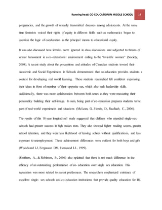 Running head: CO-EDUCATION IN MIDDLE SCHOOL 14 
pregnancies, and the growth of sexually transmitted diseases among adolescents. At the same 
time feminists voiced their rights of equity in different fields such as mathematics began to 
question the logic of coeducation as the principal means to educational equity. 
It was also discussed how females were ignored in class discussions and subjected to threats of 
sexual harassment in a co-educational environment calling to the “invisible women” (Society, 
2008). A recent study about the perceptions and attitudes of Canadian students toward their 
Academic and Social Experiences in Schools demonstrated that co-education provides students a 
context for developing real world learning. These students researched felt confident expressing 
their ideas in front of member of their opposite sex, which also built leadership skills. 
Additionally, there was more collaboration between both sexes as they were reassuring their 
personality building their self-image. In sum, being part of co-education prepares students to be 
part of real-world experiences and situations (McLean, G., Howie, D., Raafluab, C., 2006). 
The results of this 18 year longitudinal study suggested that children who attended single-sex 
schools had greater success in high stakes tests. They also showed higher reading scores, greater 
school retention, and they were less likelihood of leaving school without qualifications, and less 
exposure to unemployment. These achievement differences were evident for both boys and girls 
(Woodward LJ, Fergusson DM, Horwood LJ., 1999). 
(Smithers, A., & Robinson, P., 2006) also xplained that there is not much difference in the 
efficacy of an outstanding performance of co- education over single sex education. This 
separation was more related to parent preferences. The researchers emphasized existence of 
excellent single- sex schools and co-education institutions that provide quality education for life. 
 