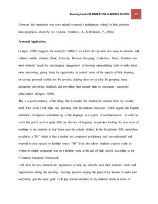 Running head: CO-EDUCATION IN MIDDLE SCHOOL 15 
However this separation was more related to parent´s preferences related to their previous 
misconceptions about the two systems. (Smithers, A., & Robinson, P., 2006) 
Personal Application. 
(Kingen, 2000) Suggests the acronym TARGET as a form to represent new ways to motivate and 
enhance middle scholars (Task, Authority, Reward, Grouping, Evaluation, Time). Teachers can 
meet students’ needs by encouraging engagement in learning manipulating tasks to make them 
more interesting, giving them the opportunity to control some of the aspects of their learning, 
increasing personal satisfaction by rewards, helping them to socialize by grouping them, 
evaluating and giving feedback and providing then enough time to encourage successful 
achievement (Kingen, 2000). 
This is a good summary of the things that I consider the adolescent students from my country 
need. First of all, I will align my planning with the national standards which require the English 
instructors to improve understanding of the language as a system of communication. In order to 
reach this goal I need to apply different theories of language acquisition looking for new ways of 
teaching to my students to help them meet the criteria defined in the Ecuadorian ESL curriculum 
to achieve a “B1” which is that a student has competent proficiency and can understand and 
respond to clear speech on familiar topics. “B1” level also allows students express orally or 
written in simple connected text on a familiar topic at the end of high school, according to the 
“Common European Framework. 
I will look for new instructional approaches to help my students meet their students’ needs and 
expectations during the teaching - learning process varying the pace of my lessons to make sure 
everybody gets the same goal. I will pay special attention to my students needs in terms of 
 