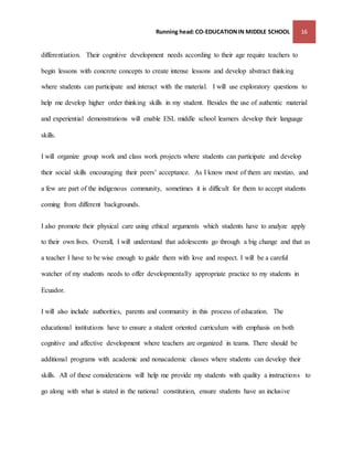 Running head: CO-EDUCATION IN MIDDLE SCHOOL 16 
differentiation. Their cognitive development needs according to their age require teachers to 
begin lessons with concrete concepts to create intense lessons and develop abstract thinking 
where students can participate and interact with the material. I will use exploratory questions to 
help me develop higher order thinking skills in my student. Besides the use of authentic material 
and experiential demonstrations will enable ESL middle school learners develop their language 
skills. 
I will organize group work and class work projects where students can participate and develop 
their social skills encouraging their peers’ acceptance. As I know most of them are mestizo, and 
a few are part of the indigenous community, sometimes it is difficult for them to accept students 
coming from different backgrounds. 
I also promote their physical care using ethical arguments which students have to analyze apply 
to their own lives. Overall, I will understand that adolescents go through a big change and that as 
a teacher I have to be wise enough to guide them with love and respect. I will be a careful 
watcher of my students needs to offer developmentally appropriate practice to my students in 
Ecuador. 
I will also include authorities, parents and community in this process of education. The 
educational institutions have to ensure a student oriented curriculum with emphasis on both 
cognitive and affective development where teachers are organized in teams. There should be 
additional programs with academic and nonacademic classes where students can develop their 
skills. All of these considerations will help me provide my students with quality a instructions to 
go along with what is stated in the national constitution, ensure students have an inclusive 
 