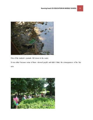 Running head: CO-EDUCATION IN MIDDLE SCHOOL 21 
One of the student´s journals fell down in the water. 
It was either because some of them showed payful and didn´t think the consequences of his /her 
acts. 
 