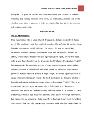 Running head: CO-EDUCATION IN MIDDLE SCHOOL 3 
these points, This paper will describe how adolescents develop from childhood to adulthood 
considering their physical, emotional, social, moral, and intellectual development and how the 
schooling system either co-education or single sex education help them develop the necessary 
skills to be successful in life. 
Literature Review 
Physical Characteristics: 
These characteristics refer to certain physical developmental features associated with human 
growth. This transitional period from childhood to adulthood leaves behind life marking changes 
that make the adolescents see life differently. For instance, the rapid and uneven body 
development determines enhanced gross and fine motor skills and biological maturity. In 
addition, several authors state that both sexes experiment growth spurts, however they occur 
earlier in girls than in boys (Brown, D., & Knowles, T., 2007; Caskey, M., & Anfara, V., 2007) 
Such characteristics like accelerated growing of bones compared to muscle changes makes 
teenagers sometimes be uncoordinated and clumsy. In fact, the adolescents’ developmental 
growth also includes significant increases in height, weight, and internal organ sizes as well as 
changes in skeletal and muscular systems. This rapid growth could give teenagers a feeling of 
discomfort and pain due to body development (Caskey, M., & Anfara, V., 2007). There is an 
increase in the nutritional needs and lethargy due to the hormonal work. Alternatively, 
adolescents need 9 hours and 15 minutes of sleep every day (Brown, D., & Knowles, T., 2007). 
Furthermore, both sexes begin to develop secondary sexual features. Girls begin menstruation, 
their breasts grow and hips enlarge. In the case of boys, they begin to show facial hair and men 
voices deepen. Their body odor becomes more pronounced that is why these characteristics can 
 