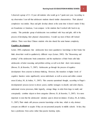 Running head: CO-EDUCATION IN MIDDLE SCHOOL 5 
I observed a group of 11- 12 year old students who would go to 7 grade next year. According to 
my observation I can tell that adolescent students shared similar characteristics. Their physical 
complexion was similar. Boys and girls develop almost at the same time it doesn´t matter if they 
are Ecuadorian or American, I can compare to the students that I worked with back in my 
country. This particular group of adolescents was combined with boys and girls, still in the 
process of developing their physical characteristics; I would say most of them still looked 
children. There were three Chinese students who also shared the same human complexity. 
Cognitive development 
Lerner, 2002, emphasizes that adolescents have more quantitative knowledge in their brains but 
think about their world in qualitatively different ways (Lerner, 2002). The “blossoming and 
pruning” of the adolescents brain connections and the myelination of their brain cells help 
adolescents at better reasoning and problem solving as well as in their short- term memory 
(Brown, D., & Knowles, T., 2007). Adolescents go through the process of cognitive 
development from concrete to abstract thinking. However, this transition to higher levels of 
cognitive function varies significantly across individuals as well as across and within content 
areas (Caskey, M., & Anfara, V., 2007). This concrete operational thought, according to Piaget´s 
developmental process (seven to eleven years), enables teenagers to classify and order objects, 
understand reverse processes, think logically, arrange things in order from large to small, and 
conceptually combine objects to form categories (Brown, D., & Knowles, T., 2007). It is more 
important to note that the adolescents´ attention span is about ten minutes (Caskey, M., & Anfara, 
V., 2007). Their minds still process concrete knowledge at this time, which is why abstract 
concepts are difficult to acquire if they are not presented properly in middle schools. In fact, they 
have a preference from active rather than passive learning styles. 
 