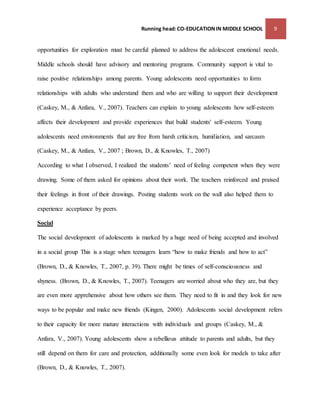 Running head: CO-EDUCATION IN MIDDLE SCHOOL 9 
opportunities for exploration must be careful planned to address the adolescent emotional needs. 
Middle schools should have advisory and mentoring programs. Community support is vital to 
raise positive relationships among parents. Young adolescents need opportunities to form 
relationships with adults who understand them and who are willing to support their development 
(Caskey, M., & Anfara, V., 2007). Teachers can explain to young adolescents how self-esteem 
affects their development and provide experiences that build students' self-esteem. Young 
adolescents need environments that are free from harsh criticism, humiliation, and sarcasm 
(Caskey, M., & Anfara, V., 2007 ; Brown, D., & Knowles, T., 2007) 
According to what I observed, I realized the students’ need of feeling competent when they were 
drawing. Some of them asked for opinions about their work. The teachers reinforced and praised 
their feelings in front of their drawings. Posting students work on the wall also helped them to 
experience acceptance by peers. 
Social 
The social development of adolescents is marked by a huge need of being accepted and involved 
in a social group This is a stage when teenagers learn “how to make friends and how to act” 
(Brown, D., & Knowles, T., 2007, p. 39). There might be times of self-consciousness and 
shyness. (Brown, D., & Knowles, T., 2007). Teenagers are worried about who they are, but they 
are even more apprehensive about how others see them. They need to fit in and they look for new 
ways to be popular and make new friends (Kingen, 2000). Adolescents social development refers 
to their capacity for more mature interactions with individuals and groups (Caskey, M., & 
Anfara, V., 2007). Young adolescents show a rebellious attitude to parents and adults, but they 
still depend on them for care and protection, additionally some even look for models to take after 
(Brown, D., & Knowles, T., 2007). 
 
