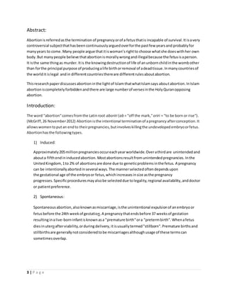 Abstract: 
Abortion is referred as the termination of pregnancy or of a fetus that is incapable of survival. It is a very 
controversial subject that has been continuously argued over for the past few years and probably for 
many years to come. Many people argue that it is woman’s right to choose what she does with her own 
body. But many people believe that abortion is morally wrong and illegal because the fetus is a person. 
It is the same thing as murder. It is the knowing destruction of life of an unborn child in the womb other 
than for the principal purpose of producing a life birth or removal of a dead tissue. In many countries of 
the world it is legal and in different countries there are different rules about abortion. 
This research paper discusses abortion in the light of Islam that what Islam says about abortion. In Islam 
abortion is completely forbidden and there are large number of verses in the Holy Quran opposing 
abortion. 
Introduction: 
The word "abortion" comes from the Latin root aboriri (ab = "off the mark," oriri = "to be born or rise"). 
(McGriff, 26 November 2012) Abortion is the intentional termination of a pregnancy after conception. It 
allows women to put an end to their pregnancies, but involves killing the undeveloped embryo or fetus. 
Abortion has the following types. 
1) Induced: 
Approximately 205 million pregnancies occur each year worldwide. Over a third are unintended and 
about a fifth end in induced abortion. Most abortions result from unintended pregnancies. In the 
United Kingdom, 1 to 2% of abortions are done due to genetic problems in the fetus. A pregnancy 
can be intentionally aborted in several ways. The manner selected often depends upon 
the gestational age of the embryo or fetus, which increases in size as the pregnancy 
progresses. Specific procedures may also be selected due to legality, regional availability, and doctor 
or patient preference. 
2) Spontaneous: 
Spontaneous abortion, also known as miscarriage, is the unintentional expulsion of an embryo or 
fetus before the 24th week of gestation. A pregnancy that ends before 37 weeks of gestation 
resulting in a live-born infant is known as a "premature birth" or a "preterm birth". When a fetus 
dies in utero after viability, or during delivery, it is usually termed "stillborn". Premature births and 
stillbirths are generally not considered to be miscarriages although usage of these terms can 
sometimes overlap. 
3 | P a g e 
 