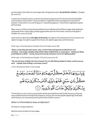 are described in the Al Qur'an as (amongst other things) those who "do not kill their children." (Chapter 
60, verse 12) 
In Islam we are asked to marry, conceive and maintain pregnancy till its natural end as fixed by GOD, 
and to produce many children. Every conception is legitimate and every pregnancy is desired and 
wanted. In Islam there is no such thing as an "unwanted pregnancy." Every child is regarded as a great 
gift from God. 
Many verses in Al Qur'an describe beautifully and scientifically all the different stages of development 
and growth of the unborn baby, producing great admiration for The Creator, the best of Designers! 
(Chapter 23, verses 12,13,14) 
Islam also has stated clearly the rights of the foetus; the right to life and protection from any harm, the 
right to lineage, the right to support from family, the right to legal status and inheritance. 
Al lah says in the Holy Quran Chapter 6 Surah Anaam verse 140: 
“Most surely they became l osers, who, i n their folly and i gnorance ki lled their own 
chi ldren; and made unlawful what Allah had provided them as sustenance, falsely ascribing 
prohibitions to Allah. Surely, they went astray and we re not at al l ri ghtly gui ded.” 
Al lah says in the Holy Quran Chapter 17 Surah Israa verse 31: 
“ Do not ki ll your children for fear of want; for it is We Who provide for them, and for you as 
wel l . Indeed, their ki lling i s a he inous crime!” 
In the Holy Quran Allah i s al so saying 
“On the Day you see it every nursing mother will be distracted from that [child] she was nursing, and 
every pregnant woman will abort her pregnancy, and you will see the people [appearing] intoxicated 
while they are not intoxicated; but the punishment of Allah is severe. ” 
When Is It Permitted to Have an Abortion? 
The Sharia’s ruling on abortion: 
Abortion can be divided into two stages: 
5 | P a g e 
 
