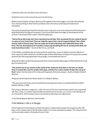 a) Abortion after the soul (Ruh) enters the foetus 
b) Abortion prior to the entry of the soul in to the foetus 
Before mentioning the ruling on abortion with regards to these two stages, it must be remembered 
here, that according to Shari’ah the soul (Ruh) enters the foetus at 120 days (4 months) from 
conception. 
The Jurists (Fuqaha) have based this duration upon a Quranic verse and a statement of the beloved of 
Allah (Allah bless him & give him peace). In the verse Allah states the stages of development of the 
embryo in the womb of the mother. Allah Almighty says: 
“And verily we did create man from a quintessence (of clay). Then we placed him (as a drop of sperm) 
in a place of rest, firmly fixed. Then we made the sperm into a clot of congealed blood. Then of that 
clot we made a (foetus) lump. Then we made out of that lump bones and clothed the bones with 
flesh. Then we developed out of it another creature (by breathing life into it). So blessed be Allah, the 
most marvellous creator.” (Surah al-Mu’minun, 12/13/14). 
In the Hadith recorded by the two most authentic authorities, Imam al -Bukhari and Imam Muslim in 
their respective Sahih collections, the Messenger of Allah (Allah bless him & give him peace) discussed in 
detail the periods elapsing between these stages, mentioned by the Qur’an. 
Abdullah ibn Mas’ud (Allah be pleased with him) narrates that the Messenger of Allah (Allah bless him & 
give him peace) said: 
“The seed of one of you remains in the womb of the mother for forty days in the form of a Nutfa. 
Then it remains like a clot for another forty days, and then for a same number of days like a lump of 
flesh" (when the formation of the limbs and the growth of the bones begin). (Sahih al-Bukhari & Sahih 
Muslim). 
The great Hanafi Faqeeh Ibn Abidin States in his Radd al-Muhtar: 
“The soul enters the foutus at one hundred & twenty days (4 months), as established by the Hadith” 
(Radd al-Muhtar, 1/202) 
The ruling on abortion in stage (a) i.e. after the entry of the soul into the foetus which is (as explained) 
120 days, is that, it is totally impermissible and tantamount to murder, as it results in the taking out of 
an innocent life. All the scholars have unanimously condemned such a ghastly act. 
In the following cases abortion is permissible. 
If the Mother's Life is in Danger 
Some Fuqaha and contemporary scholars have given a dispensation to abort the pregnancy after 120 
days, in the situation where the life of the mother is in certain and absolute danger. This is based on the 
Juristic principle stated in the books of Usul al-Fiqh: 
6 | P a g e 
 