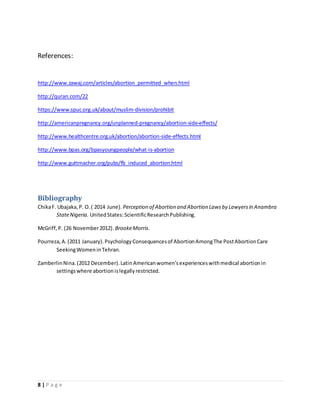 References: 
http://www.zawaj.com/articles/abortion_permitted_when.html 
http://quran.com/22 
https://www.spuc.org.uk/about/muslim-division/prohibit 
http://americanpregnancy.org/unplanned-pregnancy/abortion-side-effects/ 
http://www.healthcentre.org.uk/abortion/abortion-side-effects.html 
http://www.bpas.org/bpasyoungpeople/what-is-abortion 
http://www.guttmacher.org/pubs/fb_induced_abortion.html 
Bibliography 
Chika F. Ubajaka, P. O. ( 2014 June). Perception of Abortion and Abortion Laws by Lawyers in Anambra 
State Nigeria. United States: Scientific Research Publishing. 
McGriff, P. (26 November 2012). Brooke Morris. 
Pourreza, A. (2011 January). Psychology Consequences of Abortion Among The Post Abortion Care 
Seeking Women in Tehran. 
Zamberlin Nina. (2012 December). Latin American women’s experiences with medical abortion in 
settings where abortion is legally restricted. 
8 | P a g e 
