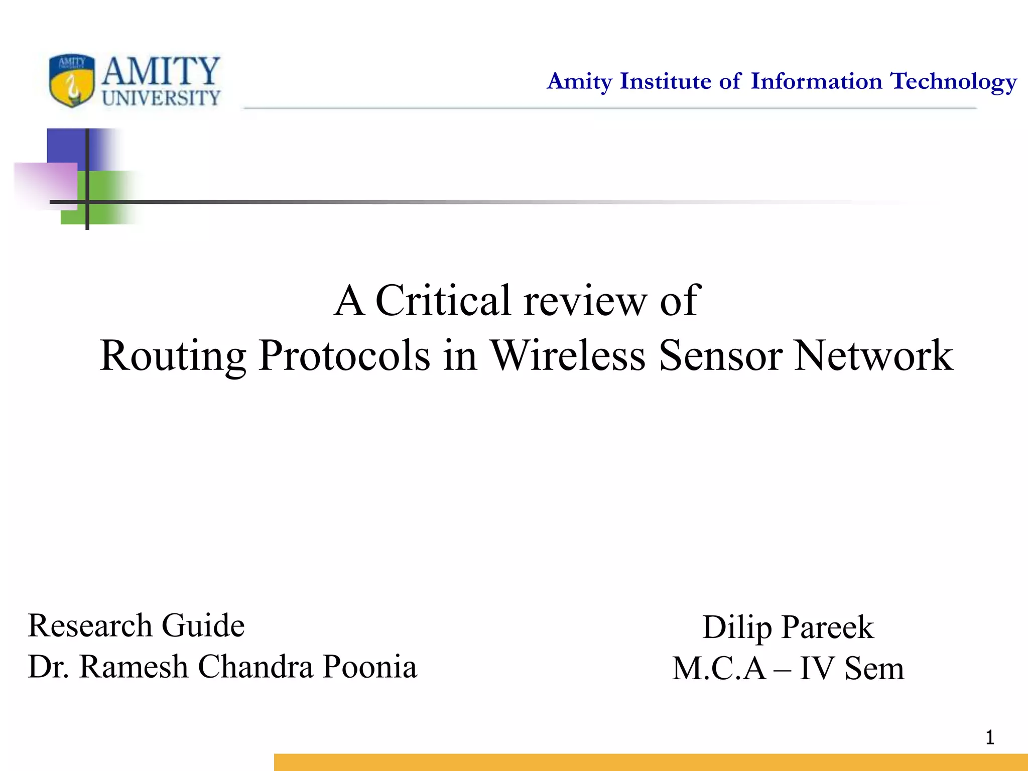 Amity Institute of Information Technology
Dilip Pareek
M.C.A – IV Sem
1
A Critical review of
Routing Protocols in Wireless Sensor Network
Research Guide
Dr. Ramesh Chandra Poonia
 