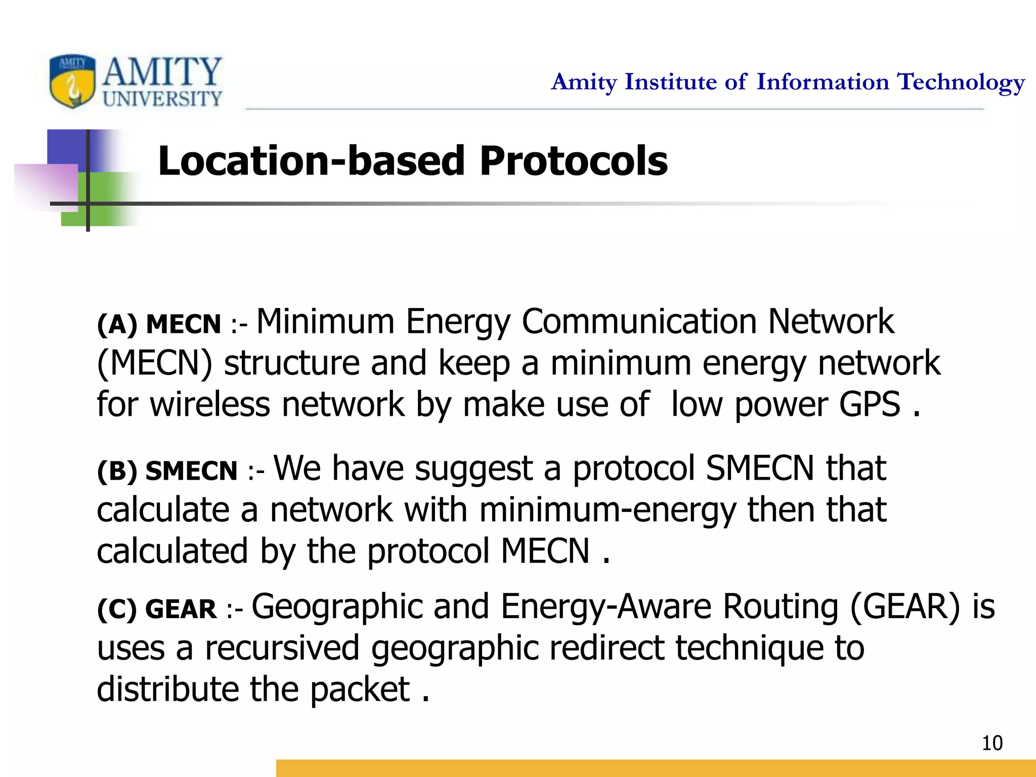 Amity Institute of Information Technology
10
Location-based Protocols
(A) MECN :- Minimum Energy Communication Network
(MECN) structure and keep a minimum energy network
for wireless network by make use of low power GPS .
(B) SMECN :- We have suggest a protocol SMECN that
calculate a network with minimum-energy then that
calculated by the protocol MECN .
(C) GEAR :- Geographic and Energy-Aware Routing (GEAR) is
uses a recursived geographic redirect technique to
distribute the packet .
 