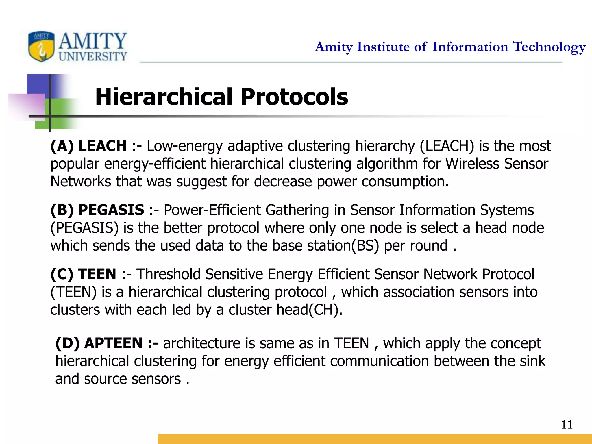 Amity Institute of Information Technology
11
Hierarchical Protocols
(A) LEACH :- Low-energy adaptive clustering hierarchy (LEACH) is the most
popular energy-efficient hierarchical clustering algorithm for Wireless Sensor
Networks that was suggest for decrease power consumption.
(B) PEGASIS :- Power-Efficient Gathering in Sensor Information Systems
(PEGASIS) is the better protocol where only one node is select a head node
which sends the used data to the base station(BS) per round .
(C) TEEN :- Threshold Sensitive Energy Efficient Sensor Network Protocol
(TEEN) is a hierarchical clustering protocol , which association sensors into
clusters with each led by a cluster head(CH).
(D) APTEEN :- architecture is same as in TEEN , which apply the concept
hierarchical clustering for energy efficient communication between the sink
and source sensors .
 