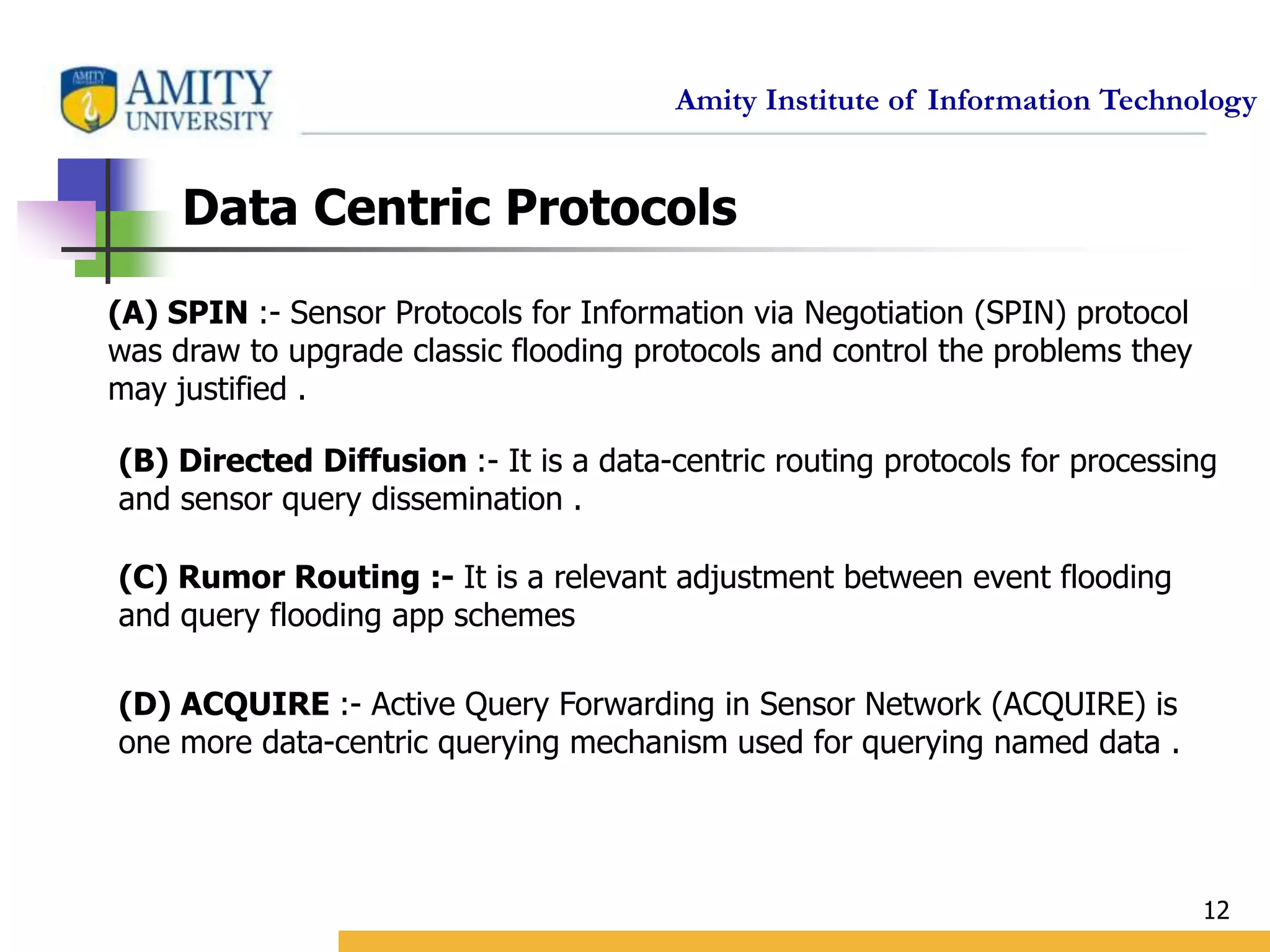 Amity Institute of Information Technology
12
Data Centric Protocols
(A) SPIN :- Sensor Protocols for Information via Negotiation (SPIN) protocol
was draw to upgrade classic flooding protocols and control the problems they
may justified .
(B) Directed Diffusion :- It is a data-centric routing protocols for processing
and sensor query dissemination .
(C) Rumor Routing :- It is a relevant adjustment between event flooding
and query flooding app schemes
(D) ACQUIRE :- Active Query Forwarding in Sensor Network (ACQUIRE) is
one more data-centric querying mechanism used for querying named data .
 