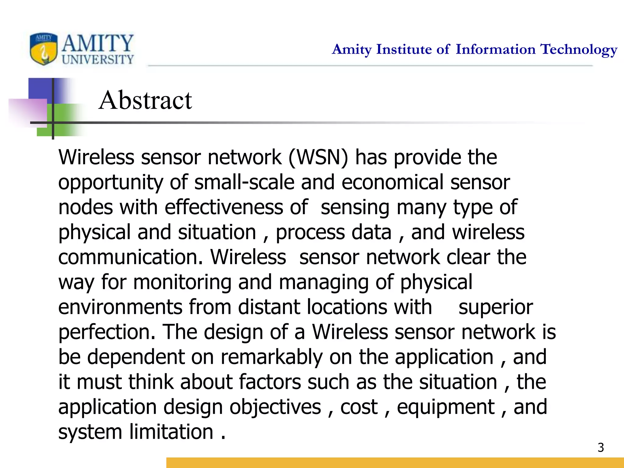 Amity Institute of Information Technology
3
Abstract
Wireless sensor network (WSN) has provide the
opportunity of small-scale and economical sensor
nodes with effectiveness of sensing many type of
physical and situation , process data , and wireless
communication. Wireless sensor network clear the
way for monitoring and managing of physical
environments from distant locations with superior
perfection. The design of a Wireless sensor network is
be dependent on remarkably on the application , and
it must think about factors such as the situation , the
application design objectives , cost , equipment , and
system limitation .
 