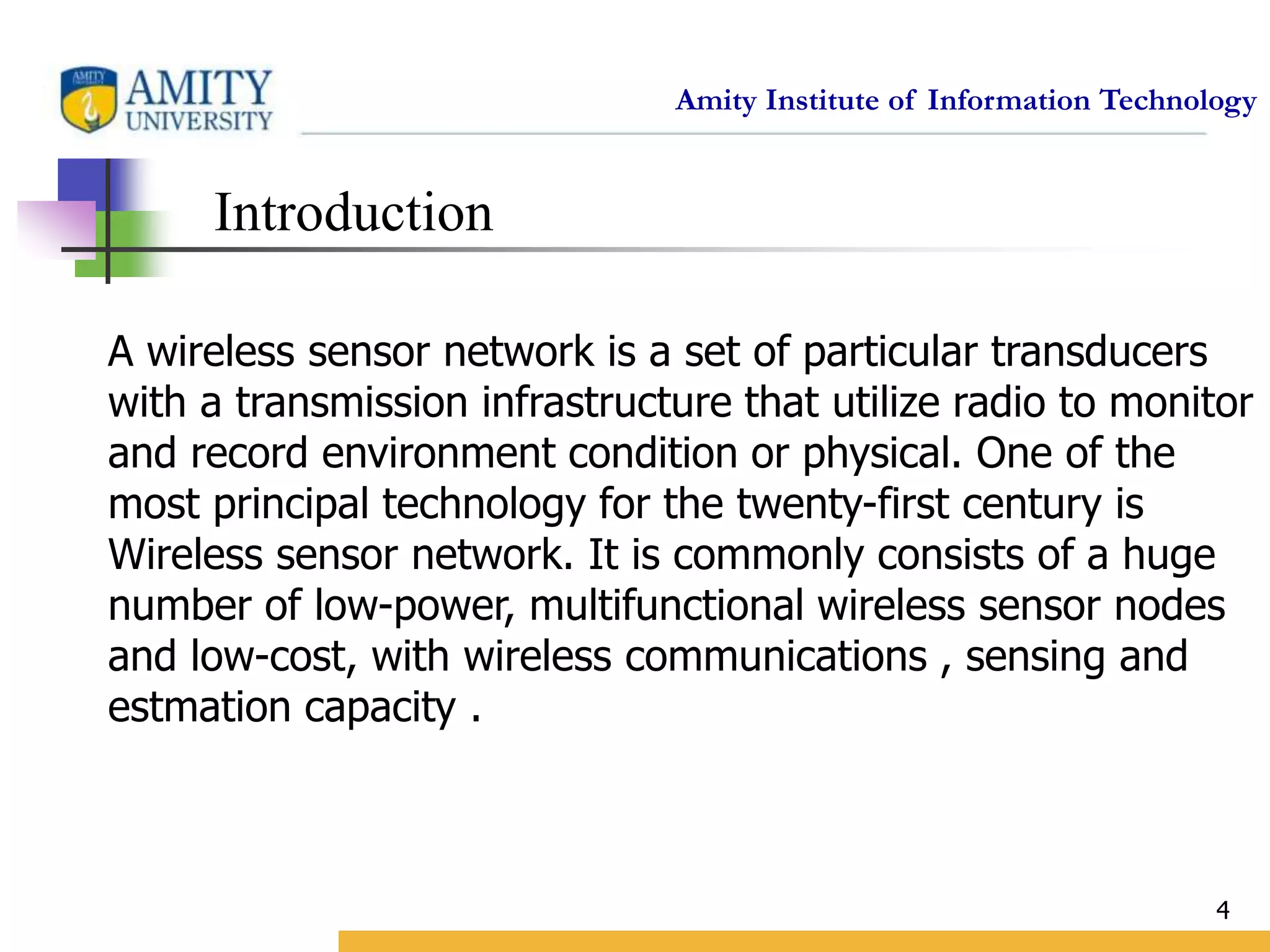 Amity Institute of Information Technology
4
Introduction
A wireless sensor network is a set of particular transducers
with a transmission infrastructure that utilize radio to monitor
and record environment condition or physical. One of the
most principal technology for the twenty-first century is
Wireless sensor network. It is commonly consists of a huge
number of low-power, multifunctional wireless sensor nodes
and low-cost, with wireless communications , sensing and
estmation capacity .
 