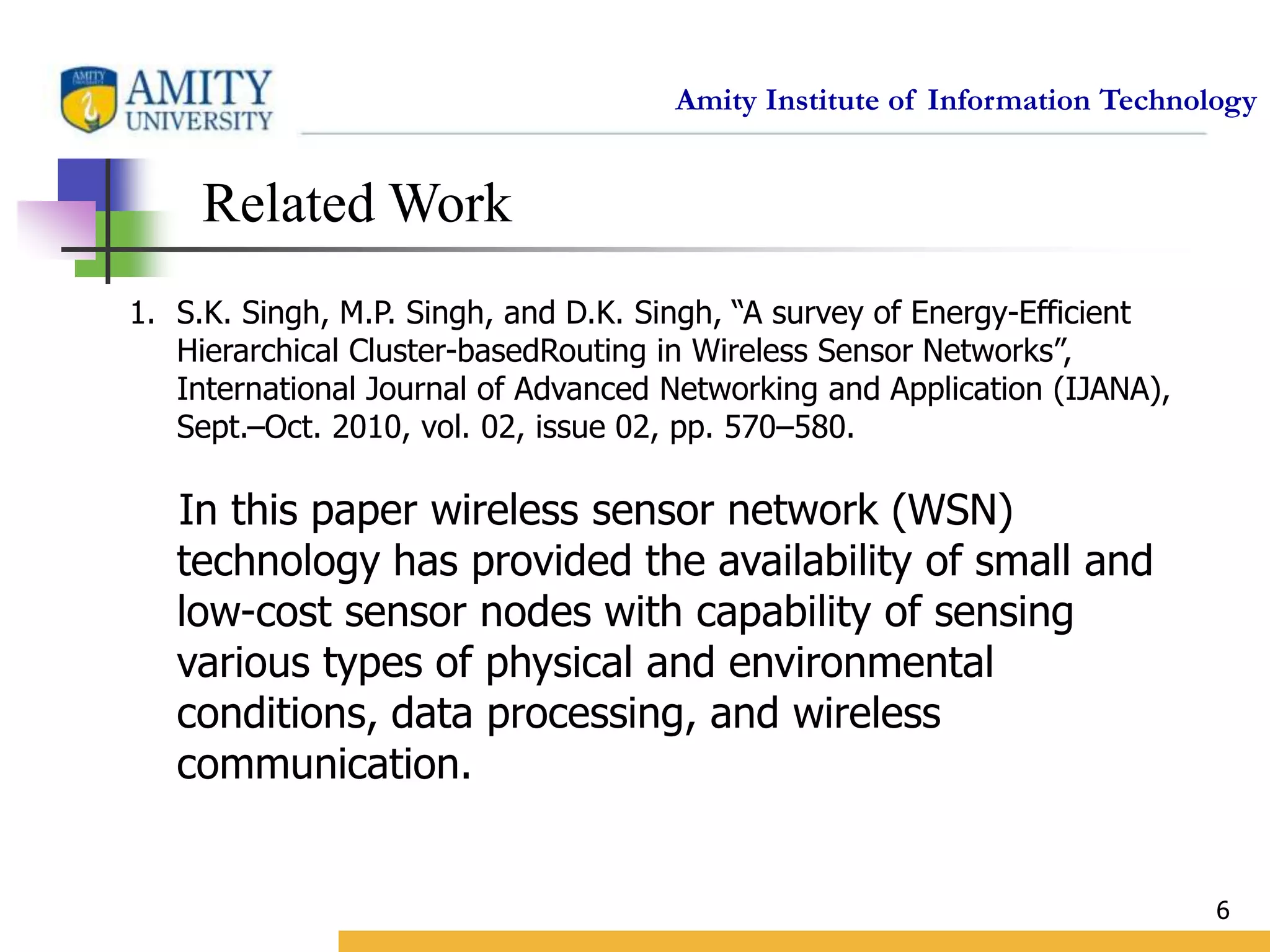 Amity Institute of Information Technology
6
Related Work
1. S.K. Singh, M.P. Singh, and D.K. Singh, “A survey of Energy-Efficient
Hierarchical Cluster-basedRouting in Wireless Sensor Networks”,
International Journal of Advanced Networking and Application (IJANA),
Sept.–Oct. 2010, vol. 02, issue 02, pp. 570–580.
In this paper wireless sensor network (WSN)
technology has provided the availability of small and
low-cost sensor nodes with capability of sensing
various types of physical and environmental
conditions, data processing, and wireless
communication.
 