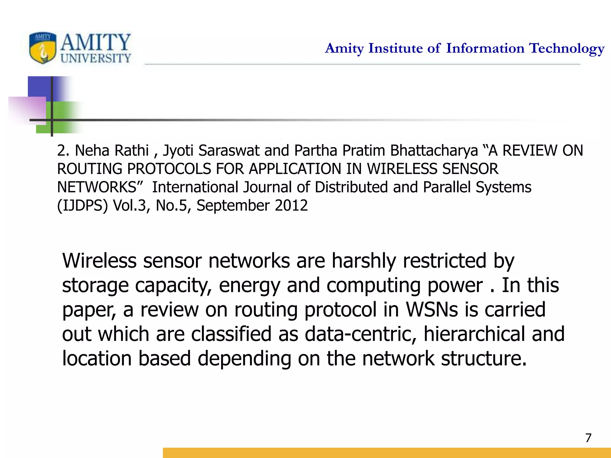 Amity Institute of Information Technology
7
2. Neha Rathi , Jyoti Saraswat and Partha Pratim Bhattacharya “A REVIEW ON
ROUTING PROTOCOLS FOR APPLICATION IN WIRELESS SENSOR
NETWORKS” International Journal of Distributed and Parallel Systems
(IJDPS) Vol.3, No.5, September 2012
Wireless sensor networks are harshly restricted by
storage capacity, energy and computing power . In this
paper, a review on routing protocol in WSNs is carried
out which are classified as data-centric, hierarchical and
location based depending on the network structure.
 