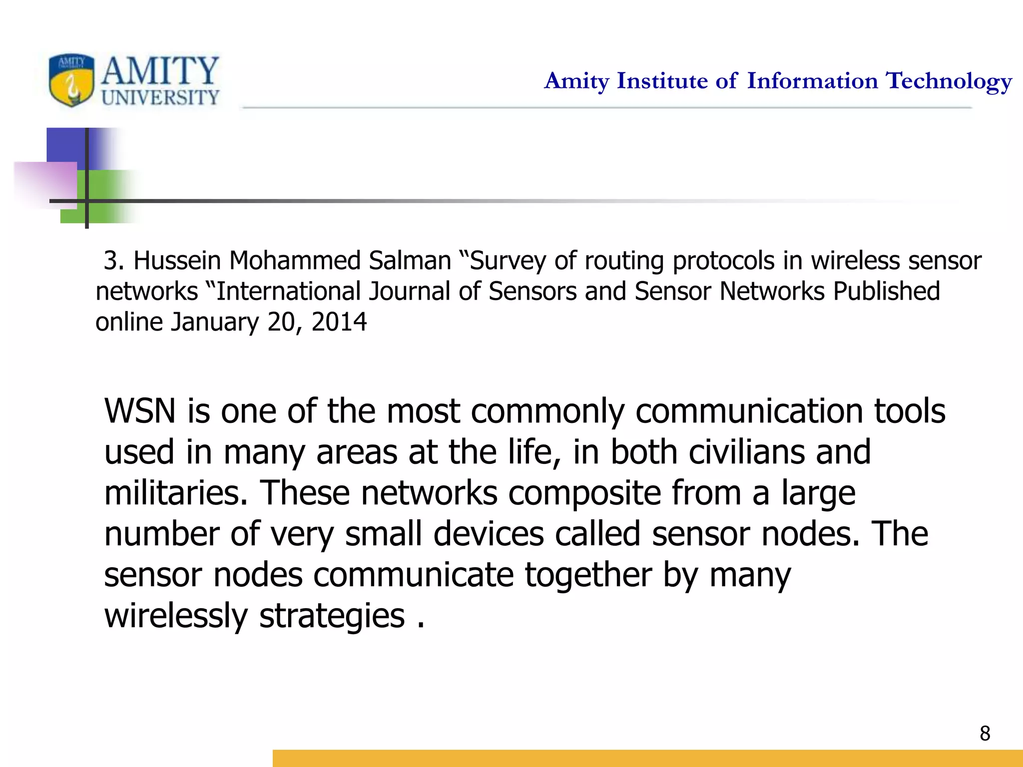 Amity Institute of Information Technology
8
3. Hussein Mohammed Salman “Survey of routing protocols in wireless sensor
networks “International Journal of Sensors and Sensor Networks Published
online January 20, 2014
WSN is one of the most commonly communication tools
used in many areas at the life, in both civilians and
militaries. These networks composite from a large
number of very small devices called sensor nodes. The
sensor nodes communicate together by many
wirelessly strategies .
 