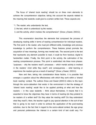The focus of ‘shared book reading’ should be on three main elements to
achieve the comprehension objective; taking into account the aspects related to
the meaning that students could give to a certain written text. Those aspects are:
“1. The reader, who understands the text,
2. the text, which is understood by the reader,
3. and the activity, which involves the comprehension” (Snow y Sweet, 2003:2).
This enumeration describes the elements that composed the process of
developing reading skills in terms of reading comprehension for individual readers.
The first point is the reader, who must join different skills, knowledge and previous
knowledge to perform the comprehension. These features joined promote the
acquisition of new meanings, forming new mental nets. The second point is the text
that represents any element possible to read, it could be from handout, digital to
handwritten matter. Finally, the third point is the activity, the culmination of the
reading comprehension process. This point is subdivided into three more phases:
“purposes – why the readers read?; processes – which mental activity is involved
in the readers’ mind while they read?; and consequences – what learning or
experience the readers get as a result of reading?” (Snow y Sweet, 2003:2)
Now and then, taking into consideration those factors, it is possible that
emerges a question about the effectiveness with which they work within a ‘shared
book reading’ context. The authors Snow and Sweet (2003:3) refers to this topic
through the socio-culturalism that exists in the environment in that the strategy of
‘shared book reading’ would like to be applied pointing at what and how the
readers – in this case students – think about themselves. It means that it is
essential to know the objectives they have in terms of reading (do they pretend to
be readers of a written text? Do they value the reading skill? Do they understand
what they read?). Here, the teacher ought to pay special attention in the sort of text
that is going to be read in order to achieve the application of the post-reading
activities, due to the fact that in regard to the socio-cultural context, the age group
and personal preferences the interest in a certain kind of text could vary. For
 