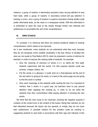 instance, a group of readers in elementary education does not pay attention to very
hard texts, while a group of readers in secondary school will pay attention in
reading a comic, and a group of readers in superior education (mainly adults) could
prefer informative texts, as the news or a newspaper article. With this information it
is pretended to open the road to the reader through his/her own interests and
preferences to accomplish the aim of the comprehension.
III. OWN STANCE
To conclude, it is notorious that there are several problems related to reading
comprehension which needs to be improved.
As it was mentioned, many students do not understand what they read, because
they do not recognize some suitable vocabulary in the text. Hence, to develop this
area we can quote to Paul Nation (2013), when he proposed a series of advices for
teachers in order to improve the reading skills of students, for example:
 Give the meaning of unknown L2 words in L1, to clarify the ‘first sight’
students experiment with the words. For that purpose teacher could use
pictures, images, videos, etc.
 Put the words in a glossary, it could work as a final glossary (at the end of
the text which is going to be read), or in-text (in the same page we are going
to find the word in context.
 Give word meanings to the students while reading the text. It is important to
mention that it works in a good way, but teachers have to pay special
attention when applying this reading tip, in order to do not make the
students lose their concentration while paying attention in knowing the new
words.
We think that the main issue to be improved, avoiding the negative aspects it
contains at the current time is the content of the books. Being that, learners do not
feel interested because the topics are too general, or simply, they do not cover
their preferences. A possible solution for this problem could be creating or
suggesting students to read texts in accordance with their age and interests. In this
 