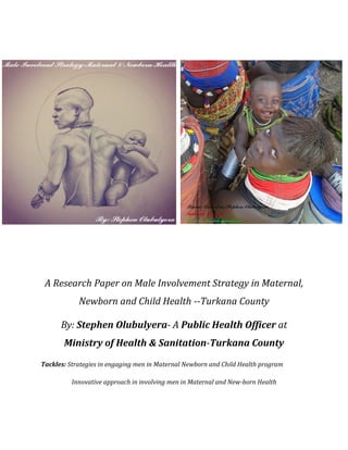 A Research Paper on Male Involvement Strategy in Maternal,
Newborn and Child Health --Turkana County
By: Stephen Olubulyera- A Public Health Officer at
Ministry of Health & Sanitation-Turkana County
Tackles: Strategies in engaging men in Maternal Newborn and Child Health program
Innovative approach in involving men in Maternal and New-born Health
 