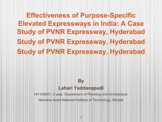 Effectiveness of Purpose-Specific
Elevated Expressways in India: A Case
Study of PVNR Expressway, Hyderabad
Study of PVNR Expressway, Hyderabad
Study of PVNR Expressway, Hyderabad
1
By
Lahari Yaddanapudi
141109047, II year, Department of Planning and Architecture
Maulana Azad National Institute of Technology, Bhopal
 