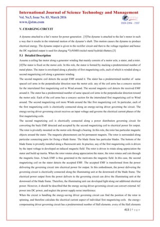 413 | P a g e
V. CHARGING CIRCUIT
A dynamo attached to a fan’s motor for power generation . [3]The dynamo is attached to the fan’s motor in such
a way that it results in the rotational motion of the dynamo’s shaft. This motion causes the dynamo to produce
electrical energy. The dynamo output is given to the rectifier circuit and then to the voltage regulator and hence
the DC regulated output is used for charging *3yNiMH (nickel metal hydride) Battery.[3]
5.1 Detailed Description
Assume a ceiling fan motor along a generator winding that mainly consists of a motor axle, a stator, and a rotor.
[4]The stator is fixed on the motor axle. In this role, the stator is formed by stacking a predetermined number of
metal plates. The stator is enveloped along a plurality of first magnetizing coils, each of which is winded along a
second magnetizing coil along a generator winding.
The second magnetic coil detects the accept EMF around it. The stator has a predetermined number of same
spaced coil arms in the perpendicular direction near the motor axle. any of the coil arms has a concave section
for the interrelated first magnetizing coil to Wind around. The second magnetic coil detects the received EMF
around it. The stator has a predetermined number of same spaced coil arms in the perpendicular direction toward
the motor axle. Each of the coil arms has a concave section for the interrelated first magnetizing coil to Wind
around. The second magnetizing coil more Winds around the like first magnetizing coil. In particular, each of
the first magnetizing coils is electrically connected along an energy-saving driver governing the circuit. The
energy-saving driver governing circuit receives an input voltage and governs the electrical current phases of the
first magnetizing coils.
The second magnetizing coil is electrically connected along a power distribution governing circuit for
converting the back EMF detected and accepted by the second magnetizing coil to electrical power for output.
The rotor is pivotally mounted on the motor axle through a bearing .In this role, the rotor has particular magnetic
objects around the stator. The magnetic phenomenon can be permanent magnets. The rotor is surrounded along
particular connecting parts for fixing a blade frame. The blade frame has particular blades. The bottom of the
blade frame is pivotally installed along a fluorescent unit. In practice, any of the first magnetizing coils is driven
by the input voltage to developed an induced magnetic field. The rotor is driven to rotate along appreciation the
stator and build up inertia. When the rotor rotates along appreciation the stator, the rotor rotates and cuts through
the magnetic lines. A back EMF is thus generated in the motivates the magnetic field. In this case, the second
magnetizing coil on the stator detects the accepted EMF. The accepted EMF is transformed from the power
delivering the governing circuit into electrical power for output. In this embodiment, the power delivering the
governing circuit is electrically connected along the illuminating unit at the downward of the blade frame. The
electrical power output from the power delivers to the governing circuit can drive the illuminating unit at the
downward of the blade frame. Therefore, the illuminating unit can developed light along out additional electrical
power. However, it should be described that the energy saving driver-governing circuit can convert external AC
power into DC power, and neglect the power supply noise interference.
When the circuit is handling the energy-saving driver governing circuit can find the position of the rotor in
spinning, and therefore calculate the electrical current aspect of individual first magnetizing coils. the energy-
compensating driver governing circuit has a predetermined number of Hall elements. every of the Hall elements
 
